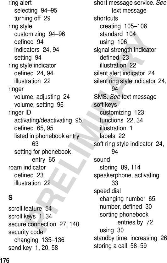 176PRELIMINARYring alertselecting  94–95turning off  29ring stylecustomizing  94–96deﬁned  94indicators  24, 94setting  94ring style indicatordeﬁned  24, 94illustration  22ringervolume, adjusting  24volume, setting  96ringer IDactivating/deactivating  95deﬁned  65, 95listed in phonebook entry  63setting for phonebook entry  65roam indicatordeﬁned  23illustration  22Sscroll feature  54scroll keys  1, 34secure connection  27, 140security codechanging  135–136send key  1, 20, 58short message service. See text messageshortcutscreating  105–106standard  104using  106signal strength indicatordeﬁned  23illustration  22silent alert indicator  24silent ring style indicator  24, 94SMS. See text messagesoft keyscustomizing  123functions  22, 34illustration  1labels  22soft ring style indicator  24, 94soundstoring  89, 114speakerphone, activating  33speed dialchanging number  65number, deﬁned  30sorting phonebook entries by  72using  30standby time, increasing  26storing a call  58–59