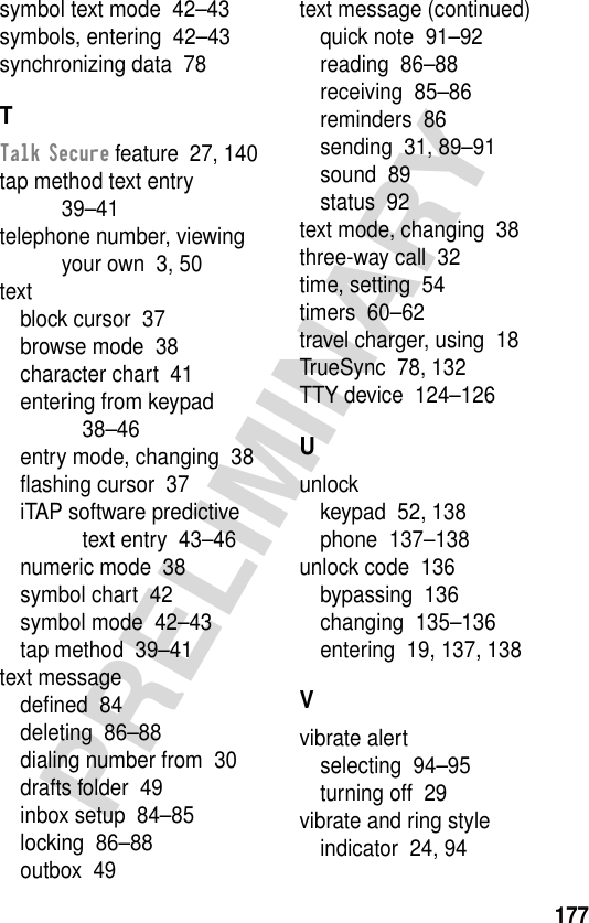 177PRELIMINARYsymbol text mode  42–43symbols, entering  42–43synchronizing data  78TTalk Secure feature  27, 140tap method text entry  39–41telephone number, viewing your own  3, 50textblock cursor  37browse mode  38character chart  41entering from keypad  38–46entry mode, changing  38ﬂashing cursor  37iTAP software predictive text entry  43–46numeric mode  38symbol chart  42symbol mode  42–43tap method  39–41text messagedeﬁned  84deleting  86–88dialing number from  30drafts folder  49inbox setup  84–85locking  86–88outbox  49text message (continued)quick note  91–92reading  86–88receiving  85–86reminders  86sending  31, 89–91sound  89status  92text mode, changing  38three-way call  32time, setting  54timers  60–62travel charger, using  18TrueSync  78, 132TTY device  124–126Uunlockkeypad  52, 138phone  137–138unlock code  136bypassing  136changing  135–136entering  19, 137, 138Vvibrate alertselecting  94–95turning off  29vibrate and ring styleindicator  24, 94