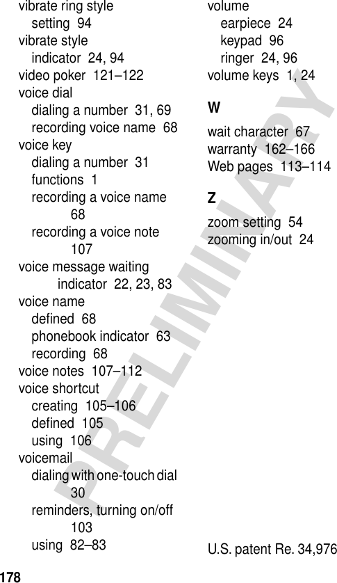 178PRELIMINARYvibrate ring stylesetting  94vibrate styleindicator  24, 94video poker  121–122voice dialdialing a number  31, 69recording voice name  68voice keydialing a number  31functions  1recording a voice name  68recording a voice note  107voice message waiting indicator  22, 23, 83voice namedeﬁned  68phonebook indicator  63recording  68voice notes  107–112voice shortcutcreating  105–106deﬁned  105using  106voicemaildialing with one-touch dial  30reminders, turning on/off  103using  82–83volumeearpiece  24keypad  96ringer  24, 96volume keys  1, 24Wwait character  67warranty  162–166Web pages  113–114Zzoom setting  54zooming in/out  24 U.S. patent Re. 34,976 