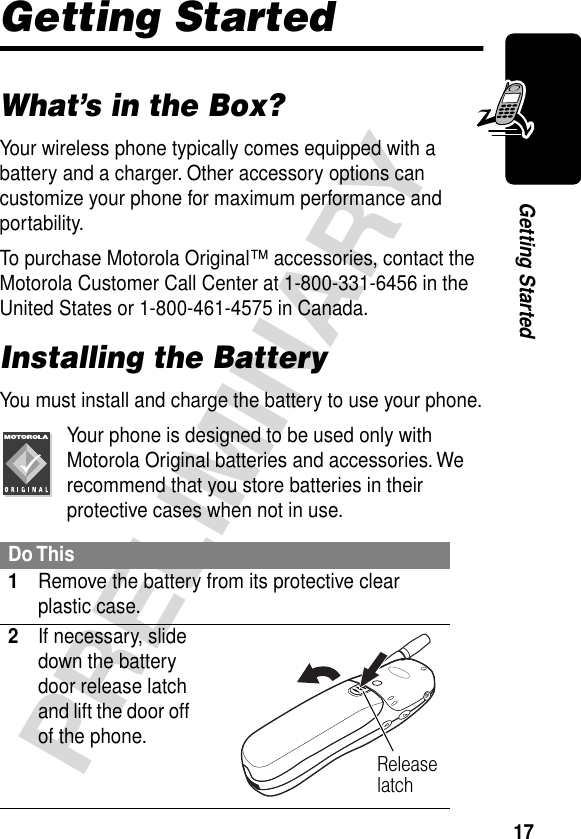 17PRELIMINARYGetting StartedGetting StartedWhat’s in the Box?Your wireless phone typically comes equipped with a battery and a charger. Other accessory options can customize your phone for maximum performance and portability.To purchase Motorola Original™ accessories, contact the Motorola Customer Call Center at 1-800-331-6456 in the United States or 1-800-461-4575 in Canada.Installing the BatteryYou must install and charge the battery to use your phone.Your phone is designed to be used only with Motorola Original batteries and accessories. We recommend that you store batteries in their protective cases when not in use.Do This1Remove the battery from its protective clear plastic case.2If necessary, slide down the battery door release latch and lift the door off of the phone. Release latch