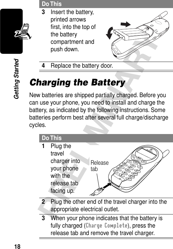 18PRELIMINARYGetting StartedCharging the BatteryNew batteries are shipped partially charged. Before you can use your phone, you need to install and charge the battery, as indicated by the following instructions. Some batteries perform best after several full charge/discharge cycles. 3Insert the battery, printed arrows ﬁrst, into the top of the battery compartment and push down. 4Replace the battery door.Do This1Plug the travel charger into your phone with the release tab facing up. 2Plug the other end of the travel charger into the appropriate electrical outlet.3When your phone indicates that the battery is fully charged (Charge Complete), press the release tab and remove the travel charger.Do ThisRelease tab