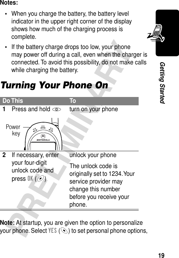 19PRELIMINARYGetting StartedNotes: •When you charge the battery, the battery level indicator in the upper right corner of the display shows how much of the charging process is complete.•If the battery charge drops too low, your phone may power off during a call, even when the charger is connected. To avoid this possibility, do not make calls while charging the battery.Turning Your Phone OnNote: At startup, you are given the option to personalize your phone. Select YES (-) to set personal phone options, Do This To1Press and hold Pturn on your phone2If necessary, enter your four-digit unlock code and press OK (+)unlock your phoneThe unlock code is originally set to 1234. Your service provider may change this number before you receive your phone.Powerkey