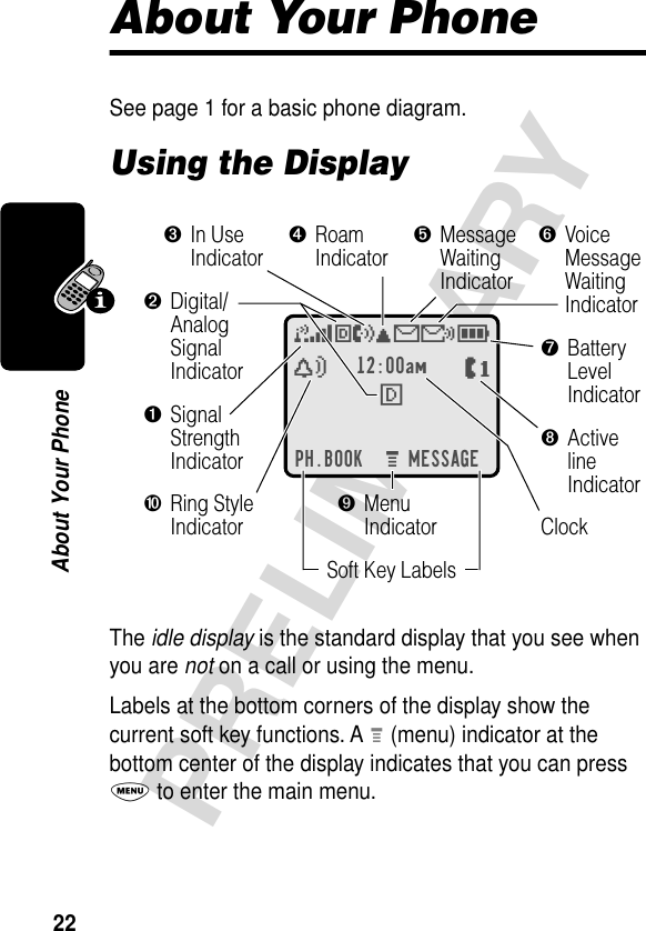 22PRELIMINARYAbout Your PhoneAbout Your PhoneSee page 1 for a basic phone diagram.Using the DisplayThe idle display is the standard display that you see when you are not on a call or using the menu.Labels at the bottom corners of the display show the current soft key functions. A M (menu) indicator at the bottom center of the display indicates that you can press M to enter the main menu.12:00amF PH.BOOK MESSAGEMO,X&amp;5EèwPClock➐BatteryLevelIndicator➌In UseIndicator➍RoamIndicator➎MessageWaitingIndicator➏VoiceMessageWaitingIndicator➓Ring StyleIndicator➊SignalStrengthIndicator➋Digital/AnalogSignalIndicator➑ActivelineIndicator➒MenuIndicatorSoft Key Labels