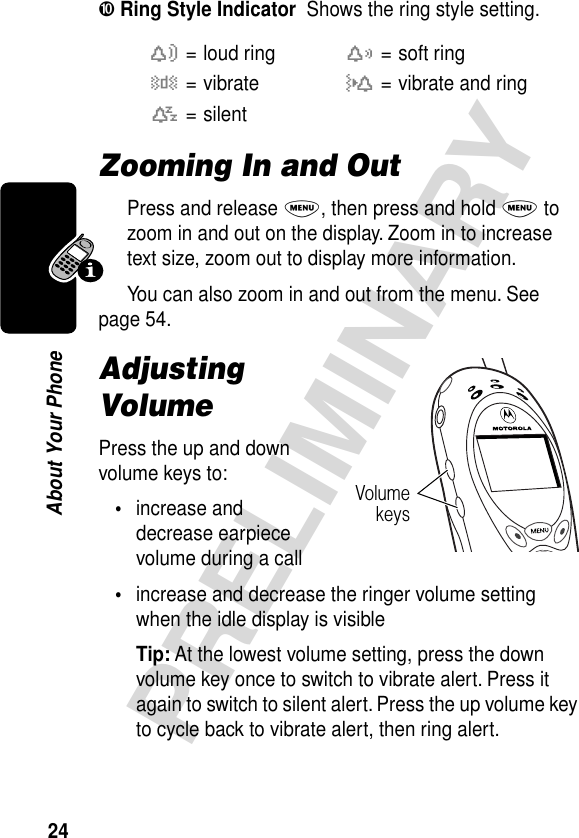 24PRELIMINARYAbout Your Phone➓ Ring Style Indicator  Shows the ring style setting.Zooming In and OutPress and release M, then press and hold M to zoom in and out on the display. Zoom in to increase text size, zoom out to display more information.You can also zoom in and out from the menu. See page 54.Adjusting VolumePress the up and down volume keys to:•increase and decrease earpiece volume during a call•increase and decrease the ringer volume setting when the idle display is visibleTip: At the lowest volume setting, press the down volume key once to switch to vibrate alert. Press it again to switch to silent alert. Press the up volume key to cycle back to vibrate alert, then ring alert.w= loud ringx= soft ringy= vibrateu= vibrate and ringt= silentVolumekeys