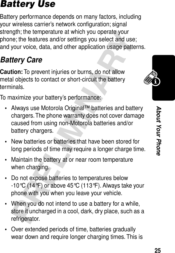 25PRELIMINARYAbout Your PhoneBattery UseBattery performance depends on many factors, including your wireless carrier’s network conﬁguration; signal strength; the temperature at which you operate your phone; the features and/or settings you select and use; and your voice, data, and other application usage patterns.Battery CareCaution: To prevent injuries or burns, do not allow metal objects to contact or short-circuit the battery terminals.To maximize your battery’s performance:•Always use Motorola Original™ batteries and battery chargers. The phone warranty does not cover damage caused from using non-Motorola batteries and/or battery chargers.•New batteries or batteries that have been stored for long periods of time may require a longer charge time.•Maintain the battery at or near room temperature when charging.•Do not expose batteries to temperatures below -10°C (14°F) or above 45°C (113°F). Always take your phone with you when you leave your vehicle.•When you do not intend to use a battery for a while, store it uncharged in a cool, dark, dry place, such as a refrigerator.•Over extended periods of time, batteries gradually wear down and require longer charging times. This is 