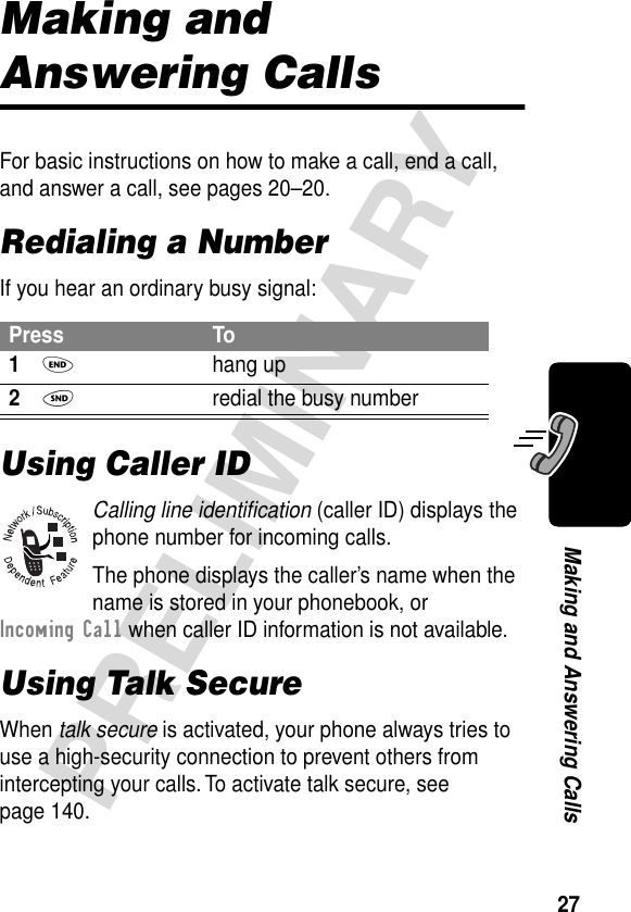 27PRELIMINARYMaking and Answering CallsMaking and Answering CallsFor basic instructions on how to make a call, end a call, and answer a call, see pages 20–20.Redialing a NumberIf you hear an ordinary busy signal:Using Caller IDCalling line identiﬁcation (caller ID) displays the phone number for incoming calls.The phone displays the caller’s name when the name is stored in your phonebook, or Incoming Call when caller ID information is not available.Using Talk SecureWhen talk secure is activated, your phone always tries to use a high-security connection to prevent others from intercepting your calls. To activate talk secure, see page 140.Press To1O hang up2N  redial the busy number