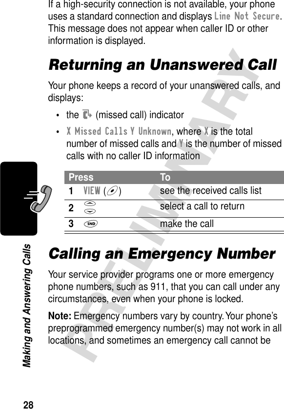 28PRELIMINARYMaking and Answering CallsIf a high-security connection is not available, your phone uses a standard connection and displays Line Not Secure. This message does not appear when caller ID or other information is displayed.Returning an Unanswered CallYour phone keeps a record of your unanswered calls, and displays:•the T (missed call) indicator•X Missed Calls Y Unknown, where X is the total number of missed calls and Y is the number of missed calls with no caller ID informationCalling an Emergency NumberYour service provider programs one or more emergency phone numbers, such as 911, that you can call under any circumstances, even when your phone is locked.Note: Emergency numbers vary by country. Your phone’s preprogrammed emergency number(s) may not work in all locations, and sometimes an emergency call cannot be Press To1VIEW (+)see the received calls list2S select a call to return3N  make the call