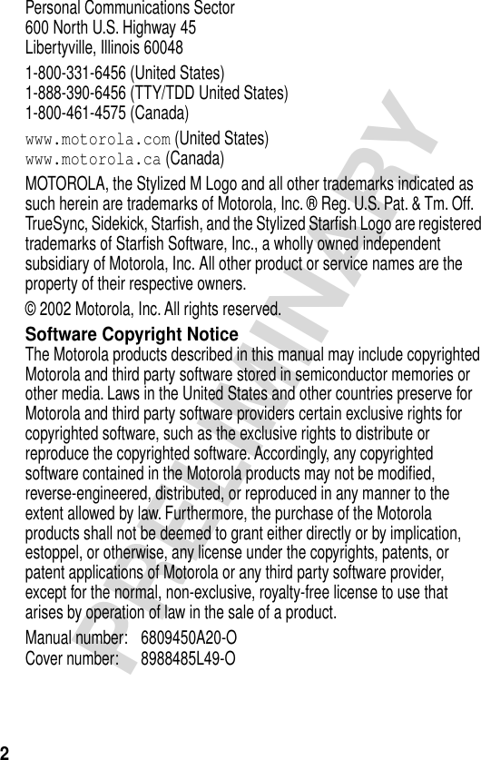  2 PRELIMINARY Personal Communications Sector600 North U.S. Highway 45Libertyville, Illinois 600481-800-331-6456 (United States)1-888-390-6456 (TTY/TDD United States)1-800-461-4575 (Canada) www.motorola.com  (United States) www.motorola.ca  (Canada)MOTOROLA, the Stylized M Logo and all other trademarks indicated as such herein are trademarks of Motorola, Inc. ® Reg. U.S. Pat. &amp; Tm. Off. TrueSync, Sidekick, Starﬁsh, and the Stylized Starﬁsh Logo are registered trademarks of Starﬁsh Software, Inc., a wholly owned independent subsidiary of Motorola, Inc. All other product or service names are the property of their respective owners.© 2002 Motorola, Inc. All rights reserved. Software Copyright Notice The Motorola products described in this manual may include copyrighted Motorola and third party software stored in semiconductor memories or other media. Laws in the United States and other countries preserve for Motorola and third party software providers certain exclusive rights for copyrighted software, such as the exclusive rights to distribute or reproduce the copyrighted software. Accordingly, any copyrighted software contained in the Motorola products may not be modiﬁed, reverse-engineered, distributed, or reproduced in any manner to the extent allowed by law. Furthermore, the purchase of the Motorola products shall not be deemed to grant either directly or by implication, estoppel, or otherwise, any license under the copyrights, patents, or patent applications of Motorola or any third party software provider, except for the normal, non-exclusive, royalty-free license to use that arises by operation of law in the sale of a product.Manual number: 6809450A20-O Cover number: 8988485L49-O