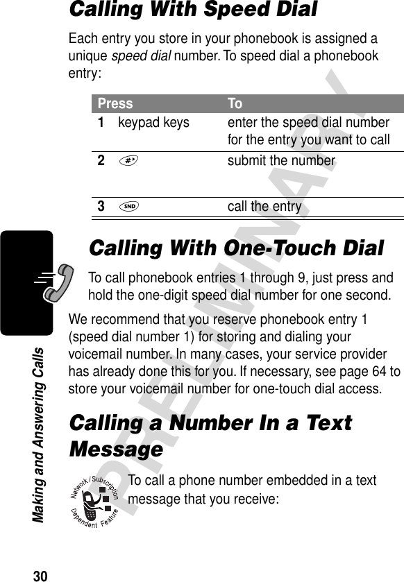 30PRELIMINARYMaking and Answering CallsCalling With Speed DialEach entry you store in your phonebook is assigned a unique speed dial number. To speed dial a phonebook entry:Calling With One-Touch DialTo call phonebook entries 1 through 9, just press and hold the one-digit speed dial number for one second.We recommend that you reserve phonebook entry 1 (speed dial number 1) for storing and dialing your voicemail number. In many cases, your service provider has already done this for you. If necessary, see page 64 to store your voicemail number for one-touch dial access.Calling a Number In a Text MessageTo call a phone number embedded in a text message that you receive:Press To1keypad keys enter the speed dial number for the entry you want to call2#  submit the number3N  call the entry