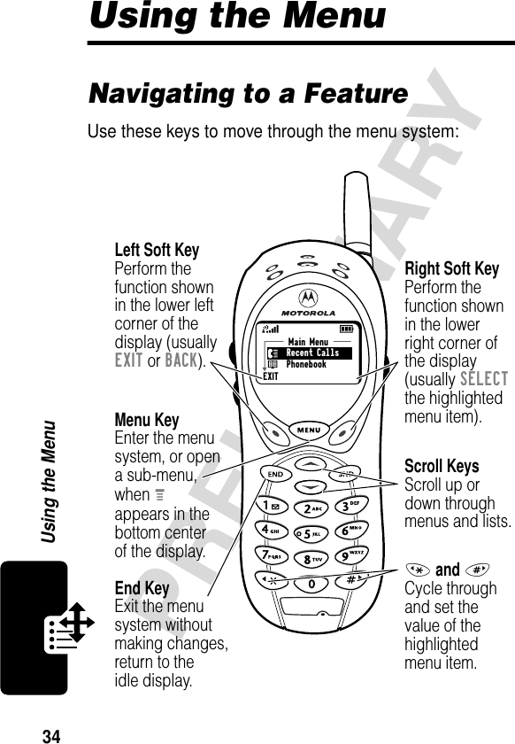 34PRELIMINARYUsing the MenuUsing the MenuNavigating to a FeatureUse these keys to move through the menu system:Main Menu Recent Calls PhonebookEXITMenu KeyEnter the menu system, or opena sub-menu,when Mappears in thebottom centerof the display.Right Soft KeyPerform thefunction shownin the lowerright corner ofthe display(usually SELECTthe highlightedmenu item).Left Soft KeyPerform thefunction shownin the lower left corner of thedisplay (usuallyEXIT or BACK).Scroll KeysScroll up ordown throughmenus and lists.* and #Cycle throughand set thevalue of thehighlightedmenu item.End KeyExit the menusystem withoutmaking changes,return to theidle display.