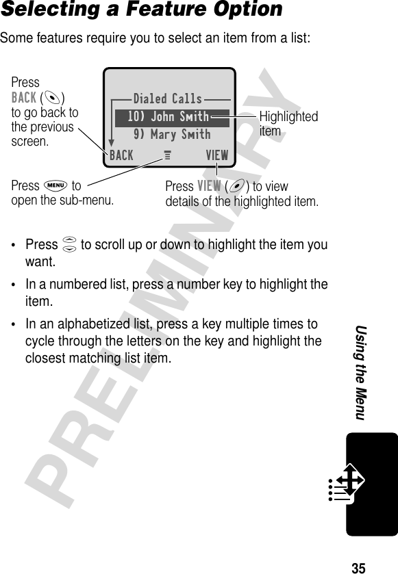 35PRELIMINARYUsing the MenuSelecting a Feature OptionSome features require you to select an item from a list:•Press S to scroll up or down to highlight the item you want.•In a numbered list, press a number key to highlight the item.•In an alphabetized list, press a key multiple times to cycle through the letters on the key and highlight the closest matching list item.Dialed Calls10) John Smith9) Mary SmithBACK VIEWPressBACK (-)to go back tothe previousscreen.HighlighteditemM Press M toopen the sub-menu. Press VIEW (+) to viewdetails of the highlighted item.