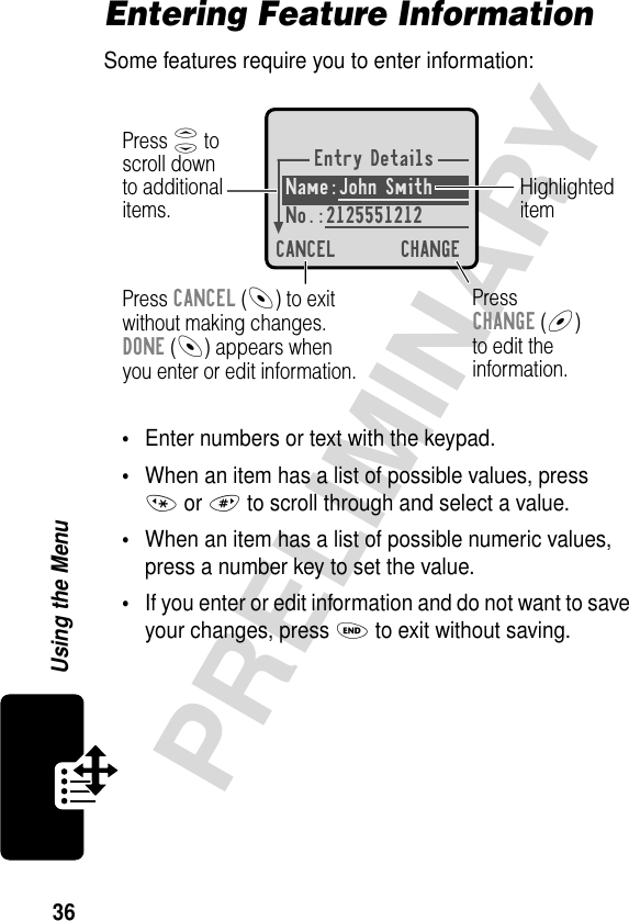 36PRELIMINARYUsing the MenuEntering Feature InformationSome features require you to enter information:•Enter numbers or text with the keypad.•When an item has a list of possible values, press * or # to scroll through and select a value.•When an item has a list of possible numeric values, press a number key to set the value.•If you enter or edit information and do not want to save your changes, press O to exit without saving.Entry DetailsName:John Smith No.:2125551212CANCEL CHANGEPress S toscroll downto additionalitems.HighlighteditemPress CANCEL (-) to exitwithout making changes.DONE (-) appears whenyou enter or edit information. PressCHANGE (+)to edit theinformation.