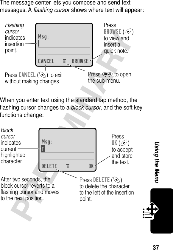 37PRELIMINARYUsing the MenuThe message center lets you compose and send text messages. A ﬂashing cursor shows where text will appear:When you enter text using the standard tap method, the ﬂashing cursor changes to a block cursor, and the soft key functions change:Msg:CANCEL BROWSEPressBROWSE (+)to view andinsert aquick note.Press CANCEL (-) to exitwithout making changes.Flashingcursorindicatesinsertionpoint.Press M to openthe sub-menu.M Msg:T DELETE OKPressOK (+)to acceptand storethe text.Press DELETE (-)to delete the characterto the left of the insertionpoint.Blockcursorindicatescurrenthighlightedcharacter.After two seconds, theblock cursor reverts to aﬂashing cursor and movesto the next position.M 