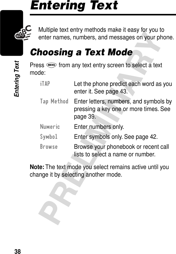 38PRELIMINARYEntering TextEntering TextMultiple text entry methods make it easy for you to enter names, numbers, and messages on your phone.Choosing a Text ModePress M from any text entry screen to select a text mode:Note: The text mode you select remains active until you change it by selecting another mode.iTAP  Let the phone predict each word as you enter it. See page 43.Tap Method  Enter letters, numbers, and symbols by pressing a key one or more times. See page 39.Numeric  Enter numbers only.Symbol  Enter symbols only. See page 42.Browse  Browse your phonebook or recent call lists to select a name or number.