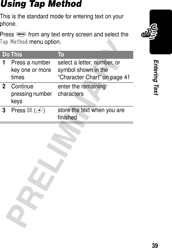 39PRELIMINARYEntering TextUsing Tap MethodThis is the standard mode for entering text on your phone.Press M from any text entry screen and select the Tap Method menu option.Do This To1Press a number key one or more timesselect a letter, number, or symbol shown in the “Character Chart” on page 412Continue pressing number keysenter the remaining characters3Press OK (+)store the text when you are ﬁnished