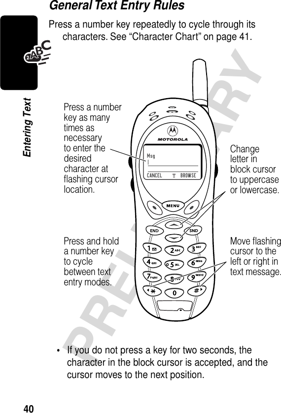 40PRELIMINARYEntering TextGeneral Text Entry RulesPress a number key repeatedly to cycle through its characters. See “Character Chart” on page 41.•If you do not press a key for two seconds, the character in the block cursor is accepted, and the cursor moves to the next position.)Msg)))CANCEL         BROWSEPress a numberkey as manytimes asnecessaryto enter thedesiredcharacter atﬂashing cursorlocation.Changeletter inblock cursorto uppercaseor lowercase.Press and holda number keyto cyclebetween textentry modes.Move ﬂashingcursor to theleft or right intext message.