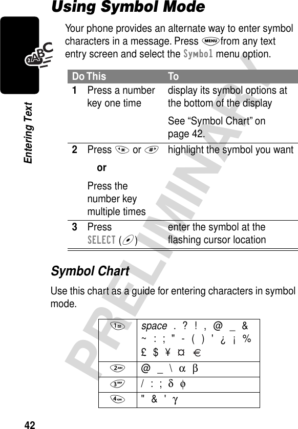 42PRELIMINARYEntering TextUsing Symbol ModeYour phone provides an alternate way to enter symbol characters in a message. Press Mfrom any text entry screen and select the Symbol menu option.Symbol ChartUse this chart as a guide for entering characters in symbol mode.Do This To1Press a number key one time display its symbol options at the bottom of the displaySee “Symbol Chart” on page 42.2Press * or #orPress the number key multiple timeshighlight the symbol you want3Press SELECT (+)enter the symbol at the ﬂashing cursor location1 space . ? ! , @ _ &amp;~ : ; &quot; - ( ) &apos; ¿ ¡ %£ $ ¥   2 @ _ \ α β3 / : ; δ φ4 &quot; &amp; &apos; γ