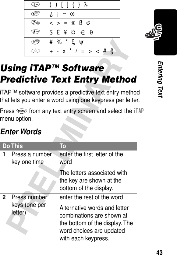 43PRELIMINARYEntering TextUsing iTAP™ Software Predictive Text Entry MethodiTAP™ software provides a predictive text entry method that lets you enter a word using one keypress per letter.Press M from any text entry screen and select the iTAP menu option.Enter Words5  ( ) [ ] { } λ6 ¿ ¡ ~ ω7 &lt; &gt; = π ß σ8 $ £ ¥     θ9 # % * ξ ψ0  + - x * / = &gt; &lt; # §Do This To1Press a number key one time enter the ﬁrst letter of the wordThe letters associated with the key are shown at the bottom of the display.2Press number keys (one per letter)enter the rest of the wordAlternative words and letter combinations are shown at the bottom of the display. The word choices are updated with each keypress.