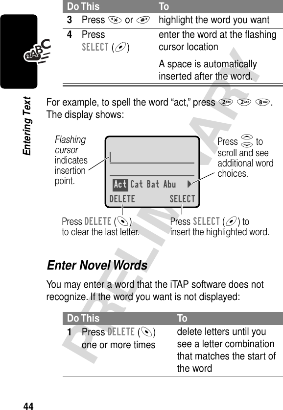 44PRELIMINARYEntering TextFor example, to spell the word “act,” press 2 2 8. The display shows:Enter Novel WordsYou may enter a word that the iTAP software does not recognize. If the word you want is not displayed:3Press * or #highlight the word you want4Press SELECT (+)enter the word at the ﬂashing cursor locationA space is automatically inserted after the word.Do This To1Press DELETE (-) one or more timesdelete letters until you see a letter combination that matches the start of the wordDo This ToAct Cat Bat Abu }DELETE SELECTPress SELECT (+) toinsert the highlighted word.Press DELETE (-)to clear the last letter.Flashing cursorindicatesinsertionpoint.Press S toscroll and seeadditional wordchoices.