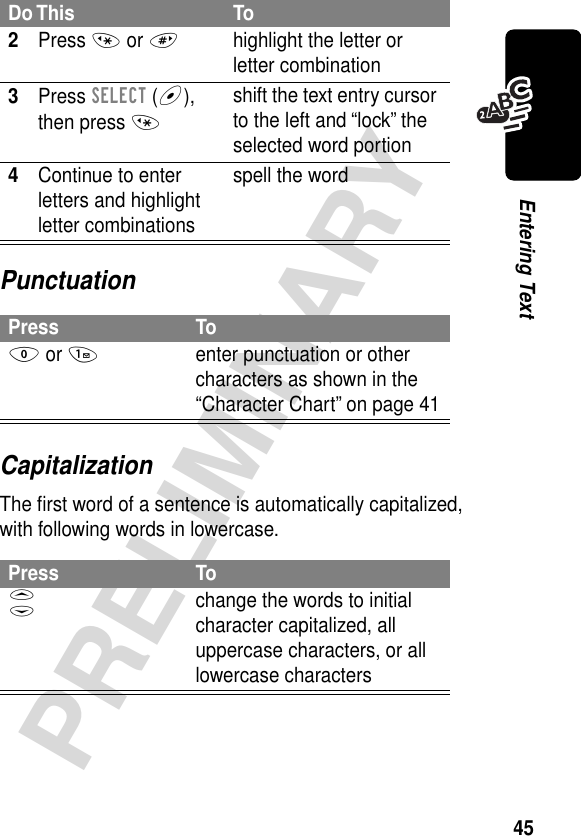 45PRELIMINARYEntering TextPunctuationCapitalizationThe ﬁrst word of a sentence is automatically capitalized, with following words in lowercase.2Press * or #highlight the letter or letter combination3Press SELECT (+), then press *shift the text entry cursor to the left and “lock” the selected word portion4Continue to enter letters and highlight letter combinationsspell the wordPress To0 or 1enter punctuation or other characters as shown in the “Character Chart” on page 41Press ToS change the words to initial character capitalized, all uppercase characters, or all lowercase charactersDo This To