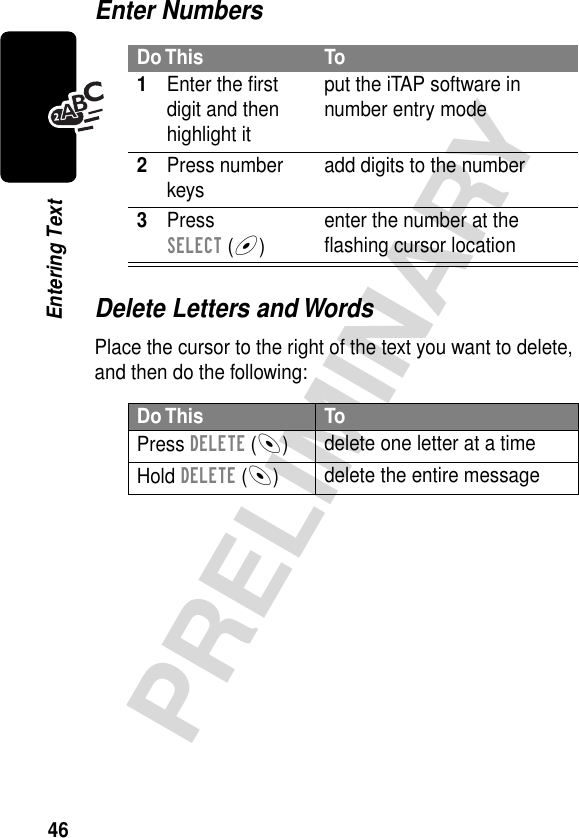 46PRELIMINARYEntering TextEnter NumbersDelete Letters and WordsPlace the cursor to the right of the text you want to delete, and then do the following:Do This To1Enter the ﬁrst digit and then highlight itput the iTAP software in number entry mode2Press number keys add digits to the number3Press SELECT (+)enter the number at the ﬂashing cursor locationDo This ToPress DELETE (-)delete one letter at a timeHold DELETE (-)delete the entire message