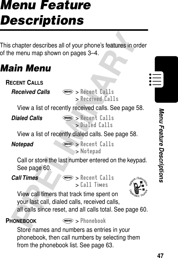 47PRELIMINARYMenu Feature DescriptionsMenu Feature DescriptionsThis chapter describes all of your phone’s features in order of the menu map shown on pages 3–4.Main MenuRECENT CALLS  Received Calls  M&gt; Recent Calls&gt; Received CallsView a list of recently received calls. See page 58.Dialed Calls  M&gt; Recent Calls&gt; Dialed CallsView a list of recently dialed calls. See page 58.Notepad  M&gt; Recent Calls&gt; NotepadCall or store the last number entered on the keypad. See page 60.Call Times  M&gt; Recent Calls&gt; Call TimesView call timers that track time spent on your last call, dialed calls, received calls, all calls since reset, and all calls total. See page 60.PHONEBOOK  M&gt; PhonebookStore names and numbers as entries in your phonebook, then call numbers by selecting them from the phonebook list. See page 63.