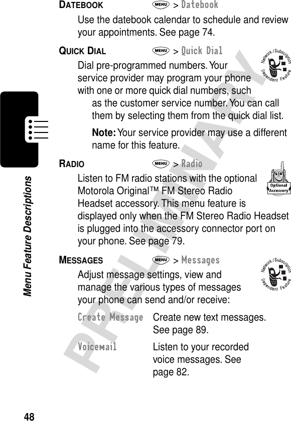 48PRELIMINARYMenu Feature DescriptionsDATEBOOK  M&gt; DatebookUse the datebook calendar to schedule and review your appointments. See page 74.QUICK DIAL  M&gt; Quick DialDial pre-programmed numbers. Your service provider may program your phone with one or more quick dial numbers, such as the customer service number. You can call them by selecting them from the quick dial list.Note: Your service provider may use a different name for this feature.RADIO  M&gt; RadioListen to FM radio stations with the optional Motorola Original™ FM Stereo Radio Headset accessory. This menu feature is displayed only when the FM Stereo Radio Headset is plugged into the accessory connector port on your phone. See page 79.MESSAGES  M&gt; MessagesAdjust message settings, view and manage the various types of messages your phone can send and/or receive:Create Message  Create new text messages. See page 89.Voicemail  Listen to your recorded voice messages. See page 82.