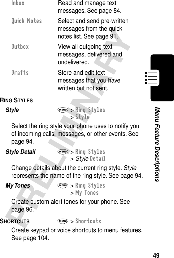 49PRELIMINARYMenu Feature DescriptionsRING STYLES  Style  M&gt; Ring Styles&gt; StyleSelect the ring style your phone uses to notify you of incoming calls, messages, or other events. See page 94.Style Detail  M&gt; Ring Styles&gt; Style DetailChange details about the current ring style. Style represents the name of the ring style. See page 94.My Tones  M&gt; Ring Styles&gt; My TonesCreate custom alert tones for your phone. See page 96.SHORTCUTS  M&gt; ShortcutsCreate keypad or voice shortcuts to menu features. See page 104.Inbox  Read and manage text messages. See page 84.Quick Notes  Select and send pre-written messages from the quick notes list. See page 91.Outbox  View all outgoing text messages, delivered and undelivered.Drafts  Store and edit text messages that you have written but not sent.