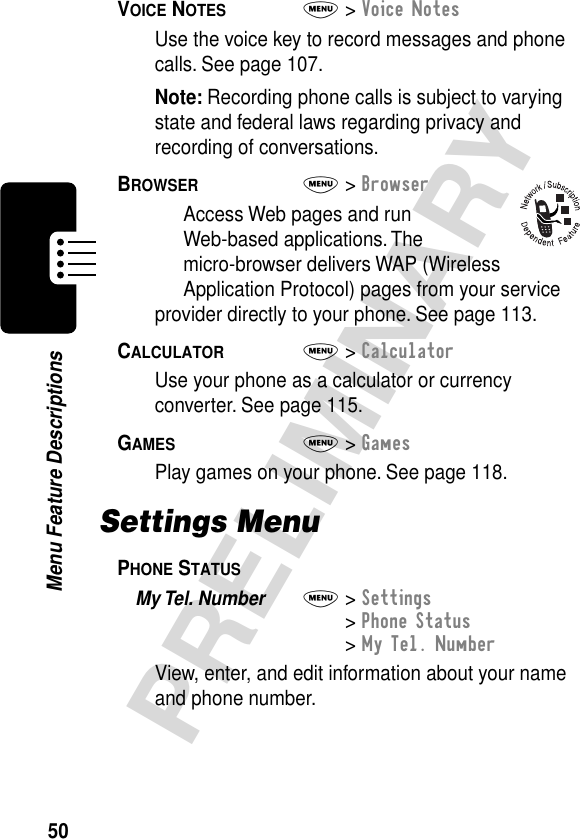 50PRELIMINARYMenu Feature DescriptionsVOICE NOTES  M&gt; Voice NotesUse the voice key to record messages and phone calls. See page 107.Note: Recording phone calls is subject to varying state and federal laws regarding privacy and recording of conversations.BROWSER  M&gt; BrowserAccess Web pages and run Web-based applications. The micro-browser delivers WAP (Wireless Application Protocol) pages from your service provider directly to your phone. See page 113.CALCULATOR  M&gt; CalculatorUse your phone as a calculator or currency converter. See page 115.GAMES  M&gt; GamesPlay games on your phone. See page 118.Settings MenuPHONE STATUS  My Tel. Number  M&gt; Settings&gt; Phone Status&gt; My Tel. NumberView, enter, and edit information about your name and phone number.