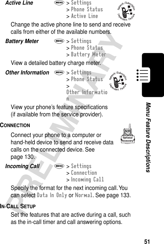 51PRELIMINARYMenu Feature DescriptionsActive Line  M&gt; Settings&gt; Phone Status&gt; Active LineChange the active phone line to send and receive calls from either of the available numbers.Battery Meter  M&gt; Settings&gt; Phone Status&gt; Battery MeterView a detailed battery charge meter.Other Information  M&gt; Settings&gt; Phone Status&gt; Other InformationView your phone’s feature speciﬁcations(if available from the service provider).CONNECTION  Connect your phone to a computer or hand-held device to send and receive data calls on the connected device. See page 130.Incoming Call  M&gt; Settings&gt; Connection&gt; Incoming CallSpecify the format for the next incoming call. You can select Data In Only or Normal. See page 133.IN-CALL SETUP  Set the features that are active during a call, such as the in-call timer and call answering options.