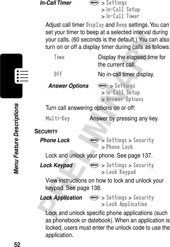 52PRELIMINARYMenu Feature DescriptionsIn-Call Timer  M&gt; Settings&gt; In-Call Setup&gt; In-Call TimerAdjust call timer Display and Beep settings. You can set your timer to beep at a selected interval during your calls. (60 seconds is the default.) You can also turn on or off a display timer during calls as follows:Answer Options  M&gt; Settings&gt; In-Call Setup&gt; Answer OptionsTurn call answering options on or off:SECURITY  Phone Lock  M&gt; Settings &gt; Security&gt; Phone LockLock and unlock your phone. See page 137.Lock Keypad  M&gt; Settings &gt; Security&gt; Lock KeypadView instructions on how to lock and unlock your keypad. See page 138.Lock Application  M&gt; Settings &gt; Security&gt; Lock ApplicationLock and unlock speciﬁc phone applications (such as phonebook or datebook). When an application is locked, users must enter the unlock code to use the application.Time  Display the elapsed time for the current call.Off  No in-call timer display.Multi-Key  Answer by pressing any key.