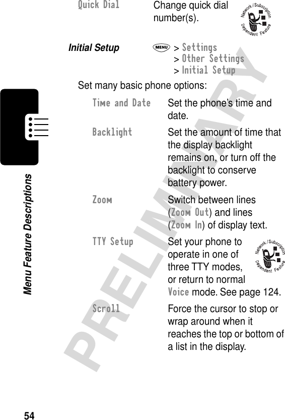 54PRELIMINARYMenu Feature DescriptionsInitial Setup  M&gt; Settings&gt; Other Settings&gt; Initial SetupSet many basic phone options:Quick DialChange quick dial number(s).Time and Date  Set the phone’s time and date.Backlight  Set the amount of time that the display backlight remains on, or turn off the backlight to conserve battery power.Zoom  Switch between lines (Zoom Out) and lines (Zoom In) of display text.TTY Setup  Set your phone to operate in one of three TTY modes, or return to normal Voice mode. See page 124.Scroll  Force the cursor to stop or wrap around when it reaches the top or bottom of a list in the display.