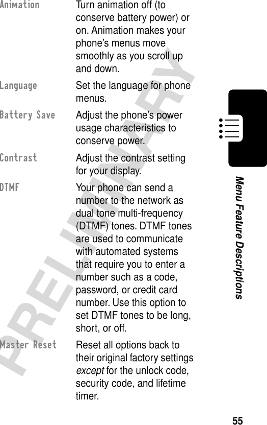 55PRELIMINARYMenu Feature DescriptionsAnimation  Turn animation off (to conserve battery power) or on. Animation makes your phone’s menus move smoothly as you scroll up and down.Language  Set the language for phone menus.Battery Save  Adjust the phone’s power usage characteristics to conserve power.Contrast  Adjust the contrast setting for your display.DTMF  Your phone can send a number to the network as dual tone multi-frequency (DTMF) tones. DTMF tones are used to communicate with automated systems that require you to enter a number such as a code, password, or credit card number. Use this option to set DTMF tones to be long, short, or off.Master Reset  Reset all options back to their original factory settings except for the unlock code, security code, and lifetime timer.