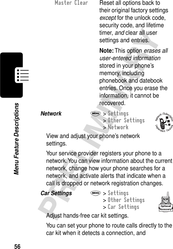 56PRELIMINARYMenu Feature DescriptionsNetwork  M&gt; Settings&gt; Other Settings&gt; NetworkView and adjust your phone’s network settings.Your service provider registers your phone to a network. You can view information about the current network, change how your phone searches for a network, and activate alerts that indicate when a call is dropped or network registration changes.Car Settings  M&gt; Settings&gt; Other Settings&gt; Car SettingsAdjust hands-free car kit settings.You can set your phone to route calls directly to the car kit when it detects a connection, and Master Clear  Reset all options back to their original factory settings except for the unlock code, security code, and lifetime timer, and clear all user settings and entries.Note: This option erases all user-entered information stored in your phone’s memory, including phonebook and datebook entries. Once you erase the information, it cannot be recovered.