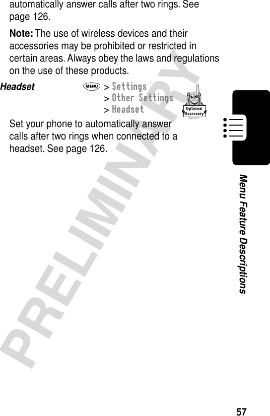 57PRELIMINARYMenu Feature Descriptionsautomatically answer calls after two rings. See page 126.Note: The use of wireless devices and their accessories may be prohibited or restricted in certain areas. Always obey the laws and regulations on the use of these products.Headset  M&gt; Settings&gt; Other Settings&gt; HeadsetSet your phone to automatically answer calls after two rings when connected to a headset. See page 126.