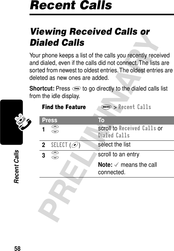 58PRELIMINARYRecent CallsRecent CallsViewing Received Calls or Dialed CallsYour phone keeps a list of the calls you recently received and dialed, even if the calls did not connect. The lists are sorted from newest to oldest entries. The oldest entries are deleted as new ones are added.Shortcut: Press N to go directly to the dialed calls list from the idle display.Find the FeatureM&gt; Recent CallsPress To1S scroll to Received Calls or Dialed Calls2SELECT (+)select the list3S scroll to an entryNote: &lt; means the call connected.