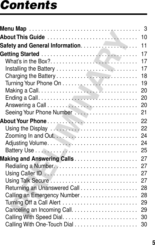  5 PRELIMINARY Contents Menu Map  . . . . . . . . . . . . . . . . . . . . . . . . . . . . . . . . . . . . .   3 About This Guide  . . . . . . . . . . . . . . . . . . . . . . . . . . . . . .   10 Safety and General Information . . . . . . . . . . . . . . . . . . .   11 Getting Started  . . . . . . . . . . . . . . . . . . . . . . . . . . . . . . . .   17What’s in the Box?. . . . . . . . . . . . . . . . . . . . . . . . . . . . .   17Installing the Battery . . . . . . . . . . . . . . . . . . . . . . . . . . .   17Charging the Battery . . . . . . . . . . . . . . . . . . . . . . . . . . .   18Turning Your Phone On . . . . . . . . . . . . . . . . . . . . . . . . .   19Making a Call. . . . . . . . . . . . . . . . . . . . . . . . . . . . . . . . .   20Ending a Call. . . . . . . . . . . . . . . . . . . . . . . . . . . . . . . . .   20Answering a Call . . . . . . . . . . . . . . . . . . . . . . . . . . . . . .   20Seeing Your Phone Number  . . . . . . . . . . . . . . . . . . . . .   21 About Your  Phone . . . . . . . . . . . . . . . . . . . . . . . . . . . . . .   22Using the Display  . . . . . . . . . . . . . . . . . . . . . . . . . . . . .   22Zooming In and Out. . . . . . . . . . . . . . . . . . . . . . . . . . . .   24Adjusting Volume. . . . . . . . . . . . . . . . . . . . . . . . . . . . . .   24Battery Use . . . . . . . . . . . . . . . . . . . . . . . . . . . . . . . . . .   25 Making and Answering Calls . . . . . . . . . . . . . . . . . . . . .   27Redialing a Number. . . . . . . . . . . . . . . . . . . . . . . . . . . .   27Using Caller ID  . . . . . . . . . . . . . . . . . . . . . . . . . . . . . . .   27Using Talk Secure . . . . . . . . . . . . . . . . . . . . . . . . . . . . .   27Returning an Unanswered Call . . . . . . . . . . . . . . . . . . .   28Calling an Emergency Number . . . . . . . . . . . . . . . . . . .   28Turning Off a Call Alert . . . . . . . . . . . . . . . . . . . . . . . . .   29Canceling an Incoming Call. . . . . . . . . . . . . . . . . . . . . .   29Calling With Speed Dial. . . . . . . . . . . . . . . . . . . . . . . . .   30Calling With One-Touch Dial . . . . . . . . . . . . . . . . . . . . .   30