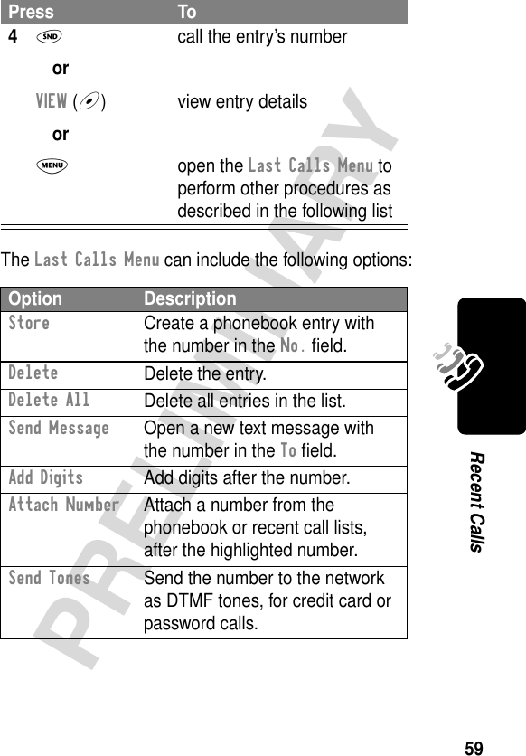 59PRELIMINARYRecent CallsThe Last Calls Menu can include the following options:4N orVIEW (+) orM call the entry’s numberview entry detailsopen the Last Calls Menu to perform other procedures as described in the following listOption DescriptionStore  Create a phonebook entry with the number in the No. ﬁeld.DeleteDelete the entry.Delete AllDelete all entries in the list.Send Message  Open a new text message with the number in the To ﬁeld.Add Digits  Add digits after the number.Attach Number  Attach a number from the phonebook or recent call lists, after the highlighted number.Send Tones  Send the number to the network as DTMF tones, for credit card or password calls.Press To