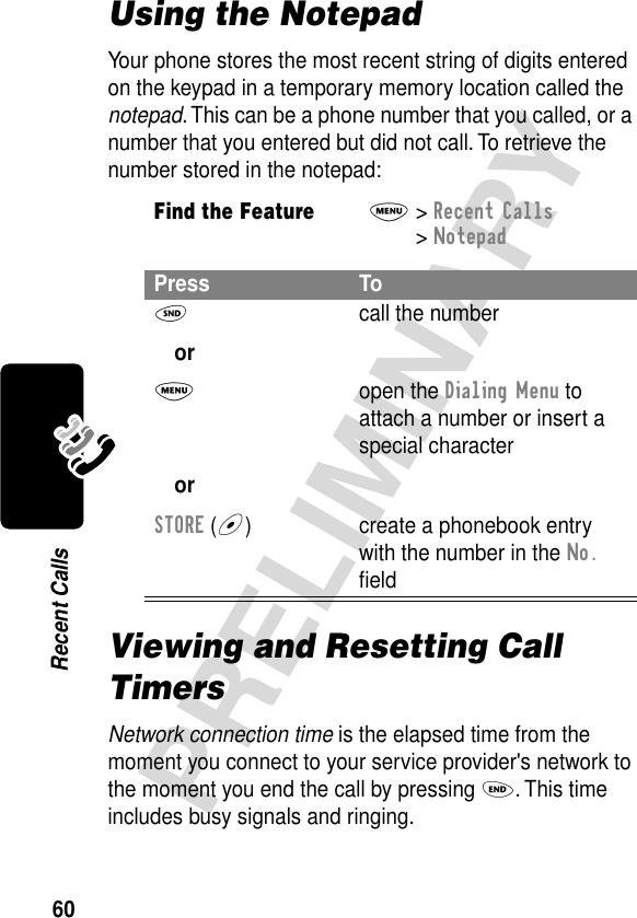 60PRELIMINARYRecent CallsUsing the NotepadYour phone stores the most recent string of digits entered on the keypad in a temporary memory location called the notepad. This can be a phone number that you called, or a number that you entered but did not call. To retrieve the number stored in the notepad:Viewing and Resetting Call TimersNetwork connection time is the elapsed time from the moment you connect to your service provider&apos;s network to the moment you end the call by pressing O. This time includes busy signals and ringing.Find the FeatureM&gt; Recent Calls &gt; NotepadPress ToN orM orSTORE (+)call the numberopen the Dialing Menu to attach a number or insert a special charactercreate a phonebook entry with the number in the No. ﬁeld