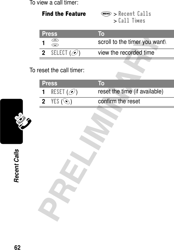 62PRELIMINARYRecent CallsTo view a call timer:To reset the call timer:Find the FeatureM&gt; Recent Calls &gt; Call TimesPress To1S scroll to the timer you want\2SELECT (+)view the recorded timePress To1RESET (+)reset the time (if available)2YES (-)conﬁrm the reset