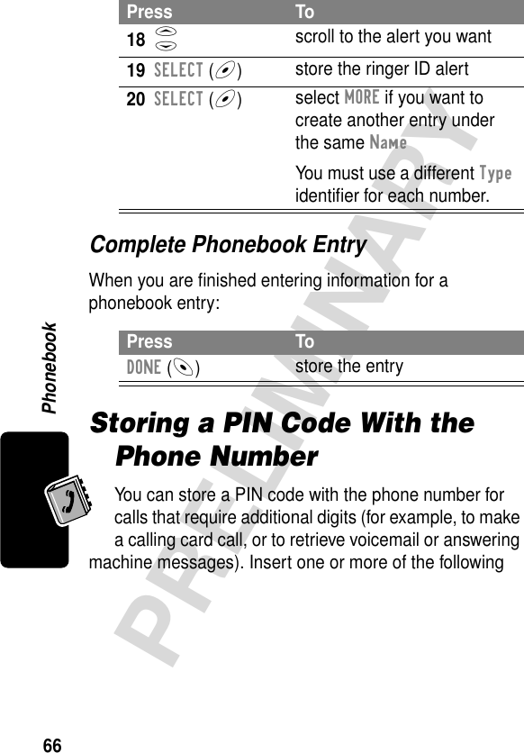 Phonebook66PRELIMINARYComplete Phonebook EntryWhen you are ﬁnished entering information for a phonebook entry:Storing a PIN Code With the Phone NumberYou can store a PIN code with the phone number for calls that require additional digits (for example, to make a calling card call, or to retrieve voicemail or answering machine messages). Insert one or more of the following 18S scroll to the alert you want19SELECT (+)store the ringer ID alert20SELECT (+)select MORE if you want to create another entry under the same NameYou must use a different Type identiﬁer for each number.Press ToDONE (-)store the entryPress To