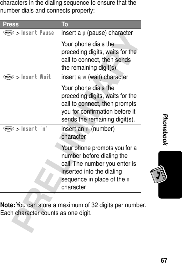 67PRELIMINARYPhonebookcharacters in the dialing sequence to ensure that the number dials and connects properly:Note: You can store a maximum of 32 digits per number. Each character counts as one digit.Press ToM &gt; Insert Pauseinsert a p (pause) characterYour phone dials the preceding digits, waits for the call to connect, then sends the remaining digit(s).M &gt; Insert Waitinsert a w (wait) characterYour phone dials the preceding digits, waits for the call to connect, then prompts you for conﬁrmation before it sends the remaining digit(s).M &gt; Insert &apos;n&apos;insert an n (number) characterYour phone prompts you for a number before dialing the call. The number you enter is inserted into the dialing sequence in place of the n character