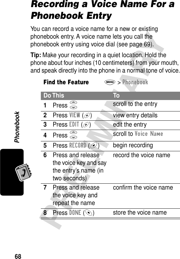 Phonebook68PRELIMINARYRecording a Voice Name For a Phonebook EntryYou can record a voice name for a new or existing phonebook entry. A voice name lets you call the phonebook entry using voice dial (see page 69).Tip: Make your recording in a quiet location. Hold the phone about four inches (10 centimeters) from your mouth, and speak directly into the phone in a normal tone of voice.Find the FeatureM&gt; PhonebookDo This To1Press S scroll to the entry2Press VIEW (+) view entry details3Press EDIT (+) edit the entry4Press S scroll to Voice Name5Press RECORD (+)begin recording6Press and release the voice key and say the entry’s name (in two seconds)record the voice name7Press and release the voice key and repeat the nameconﬁrm the voice name8Press DONE (-)store the voice name