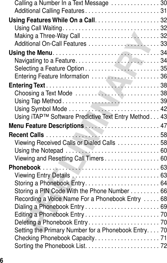  6 PRELIMINARY Calling a Number In a Text Message  . . . . . . . . . . . . . . . 30Additional Calling Features. . . . . . . . . . . . . . . . . . . . . . . 31 Using Features While On a Call . . . . . . . . . . . . . . . . . . . . 32Using Call Waiting. . . . . . . . . . . . . . . . . . . . . . . . . . . . . . 32Making a Three-Way Call . . . . . . . . . . . . . . . . . . . . . . . . 32Additional On-Call Features . . . . . . . . . . . . . . . . . . . . . . 33 Using the Menu . . . . . . . . . . . . . . . . . . . . . . . . . . . . . . . . . 34Navigating to a Feature. . . . . . . . . . . . . . . . . . . . . . . . . . 34Selecting a Feature Option . . . . . . . . . . . . . . . . . . . . . . . 35Entering Feature Information  . . . . . . . . . . . . . . . . . . . . . 36 Entering Text . . . . . . . . . . . . . . . . . . . . . . . . . . . . . . . . . . . 38Choosing a Text Mode  . . . . . . . . . . . . . . . . . . . . . . . . . . 38Using Tap Method . . . . . . . . . . . . . . . . . . . . . . . . . . . . . . 39Using Symbol Mode . . . . . . . . . . . . . . . . . . . . . . . . . . . . 42Using iTAP™ Software Predictive Text Entry Method . . . 43 Menu Feature Descriptions . . . . . . . . . . . . . . . . . . . . . . . 47 Recent Calls  . . . . . . . . . . . . . . . . . . . . . . . . . . . . . . . . . . . 58Viewing Received Calls or Dialed Calls  . . . . . . . . . . . . . 58Using the Notepad  . . . . . . . . . . . . . . . . . . . . . . . . . . . . . 60Viewing and Resetting Call Timers . . . . . . . . . . . . . . . . . 60 Phonebook  . . . . . . . . . . . . . . . . . . . . . . . . . . . . . . . . . . . . 63Viewing Entry Details . . . . . . . . . . . . . . . . . . . . . . . . . . . 63Storing a Phonebook Entry. . . . . . . . . . . . . . . . . . . . . . . 64Storing a PIN Code With the Phone Number . . . . . . . . . 66Recording a Voice Name For a Phonebook Entry  . . . . . 68Dialing a Phonebook Entry . . . . . . . . . . . . . . . . . . . . . . . 69Editing a Phonebook Entry . . . . . . . . . . . . . . . . . . . . . . . 70Deleting a Phonebook Entry. . . . . . . . . . . . . . . . . . . . . . 70Setting the Primary Number for a Phonebook Entry. . . . 70Checking Phonebook Capacity. . . . . . . . . . . . . . . . . . . . 71Sorting the Phonebook List. . . . . . . . . . . . . . . . . . . . . . . 72