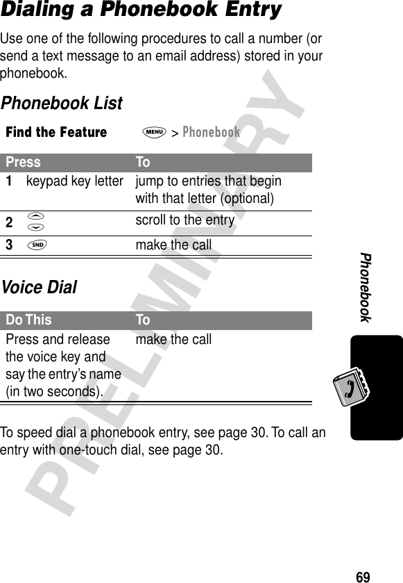 69PRELIMINARYPhonebookDialing a Phonebook EntryUse one of the following procedures to call a number (or send a text message to an email address) stored in your phonebook.Phonebook ListVoice DialTo speed dial a phonebook entry, see page 30. To call an entry with one-touch dial, see page 30.Find the FeatureM&gt; PhonebookPress To1keypad key letter jump to entries that begin with that letter (optional)2S scroll to the entry3N  make the callDo This ToPress and release the voice key and say the entry’s name (in two seconds).make the call