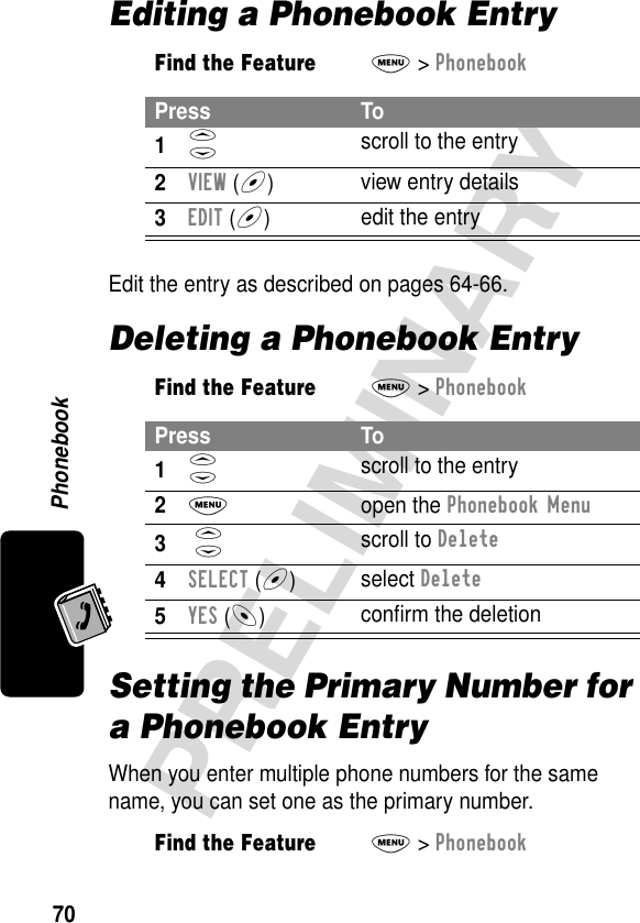 Phonebook70PRELIMINARYEditing a Phonebook EntryEdit the entry as described on pages 64-66.Deleting a Phonebook EntrySetting the Primary Number for a Phonebook EntryWhen you enter multiple phone numbers for the same name, you can set one as the primary number.Find the FeatureM&gt; PhonebookPress To1S scroll to the entry2VIEW (+)view entry details3EDIT (+)  edit the entryFind the FeatureM&gt; PhonebookPress To1S scroll to the entry2M open the Phonebook Menu3 S scroll to Delete4SELECT (+)select Delete5YES (-)conﬁrm the deletionFind the FeatureM&gt; Phonebook