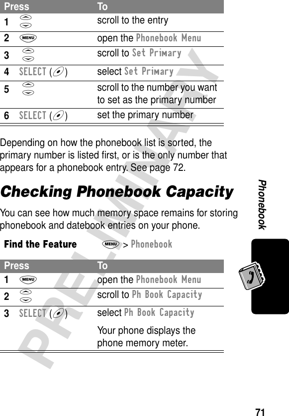 71PRELIMINARYPhonebookDepending on how the phonebook list is sorted, the primary number is listed ﬁrst, or is the only number that appears for a phonebook entry. See page 72.Checking Phonebook CapacityYou can see how much memory space remains for storing phonebook and datebook entries on your phone.Press To1S scroll to the entry2M open the Phonebook Menu3 S scroll to Set Primary4SELECT (+)select Set Primary5 S scroll to the number you want to set as the primary number6SELECT (+)set the primary numberFind the FeatureM&gt; PhonebookPress To1M open the Phonebook Menu2S scroll to Ph Book Capacity3SELECT (+)select Ph Book CapacityYour phone displays the phone memory meter.