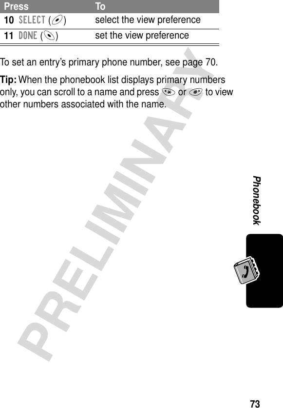 73PRELIMINARYPhonebookTo set an entry’s primary phone number, see page 70.Tip: When the phonebook list displays primary numbers only, you can scroll to a name and press * or # to view other numbers associated with the name.10SELECT (+)select the view preference11DONE (-)set the view preferencePress To