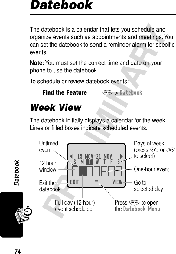 74PRELIMINARYDatebookDatebookThe datebook is a calendar that lets you schedule and organize events such as appointments and meetings. You can set the datebook to send a reminder alarm for speciﬁc events.Note: You must set the correct time and date on your phone to use the datebook.To schedule or review datebook events:Week ViewThe datebook initially displays a calendar for the week. Lines or ﬁlled boxes indicate scheduled events.Find the FeatureM&gt; DatebookEXIT VIEW{15 NOV-21 NOV }Go toselected dayExit thedatebook Untimedevent12 hourwindow One-hour eventDays of week(press * or #to select)Full day (12-hour)event scheduledS  M  T  W  T  F  SPress M to openthe Datebook MenuM 