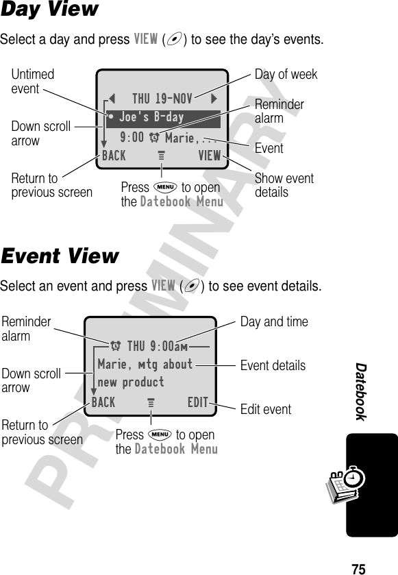 75PRELIMINARYDatebookDay ViewSelect a day and press VIEW (+) to see the day’s events.Event ViewSelect an event and press VIEW (+) to see event details.{THU 19-NOV }¥ Joe&apos;s B-day9:00 A Marie,... BACK VIEWDay of weekShow eventdetailsReturn toprevious screenUntimedeventEventReminderalarmDown scrollarrowPress M to openthe Datebook MenuM A THU 9:00amMarie, mtg aboutnew productBACK EDITDay and timeEdit eventReturn toprevious screenEvent detailsReminderalarm Down scrollarrowPress M to openthe Datebook MenuM 